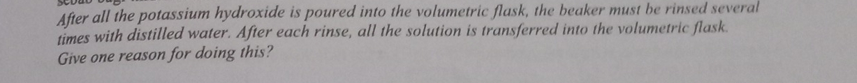 After all the potassium hydroxide is poured into the volumetric flask, the beaker must be rinsed several 
times with distilled water. After each rinse, all the solution is transferred into the volumetric flask. 
Give one reason for doing this?