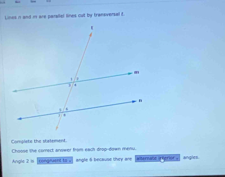 Lines n and m are parallel lines cut by transversal f. 
Complete the statement. 
Choose the correct answer from each drop-down menu. 
Angle 2 is congruent to √ angle 6 because they are alternate interior . angles.