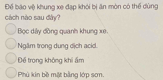 Để bảo vệ khung xe đạp khỏi bị ăn mòn có thể dùng
cách nào sau đây?
Bọc dây đồng quanh khung xe.
Ngâm trong dung dịch acid.
Để trong không khí ẩm
Phủ kín bề mặt bằng lớp sơn.