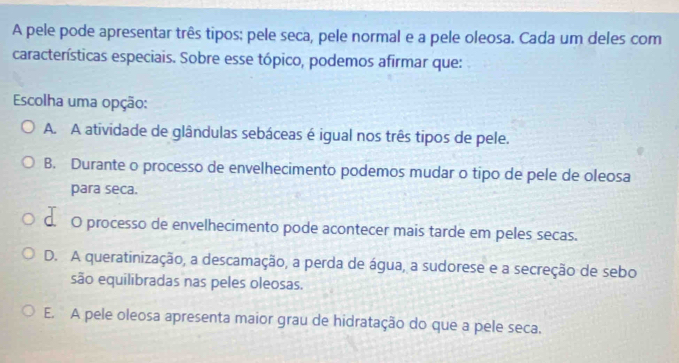 A pele pode apresentar três tipos: pele seca, pele normal e a pele oleosa. Cada um deles com
características especiais. Sobre esse tópico, podemos afirmar que:
Escolha uma opção:
A. A atividade de glândulas sebáceas é igual nos três tipos de pele.
B. Durante o processo de envelhecimento podemos mudar o tipo de pele de oleosa
para seca.
C. O processo de envelhecimento pode acontecer mais tarde em peles secas.
D. A queratinização, a descamação, a perda de água, a sudorese e a secreção de sebo
são equilibradas nas peles oleosas.
E. A pele oleosa apresenta maior grau de hidratação do que a pele seca.