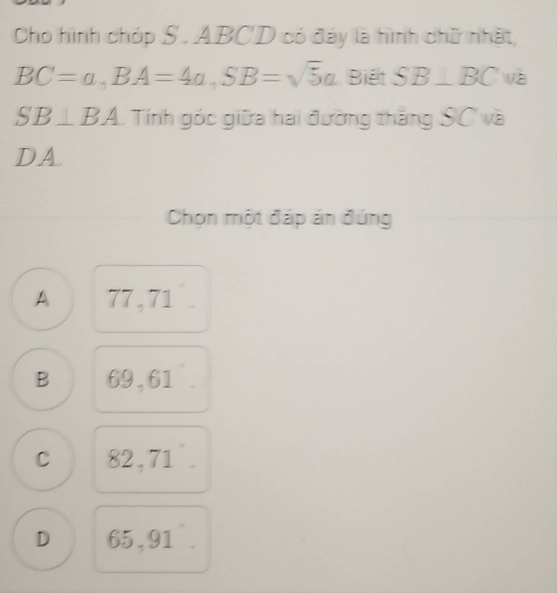 Cho hình chóp S. ABCD có đáy là hình chữ nhật,
BC=a, BA=4a, SB=sqrt(5)a Biết SB⊥ BC và
SB⊥ BA. Tính góc giữa hai đường thắng SC và
DA.
Chọn một đáp án đúng
A 77 , 71
B 69,61
C 82,71
D 65,91