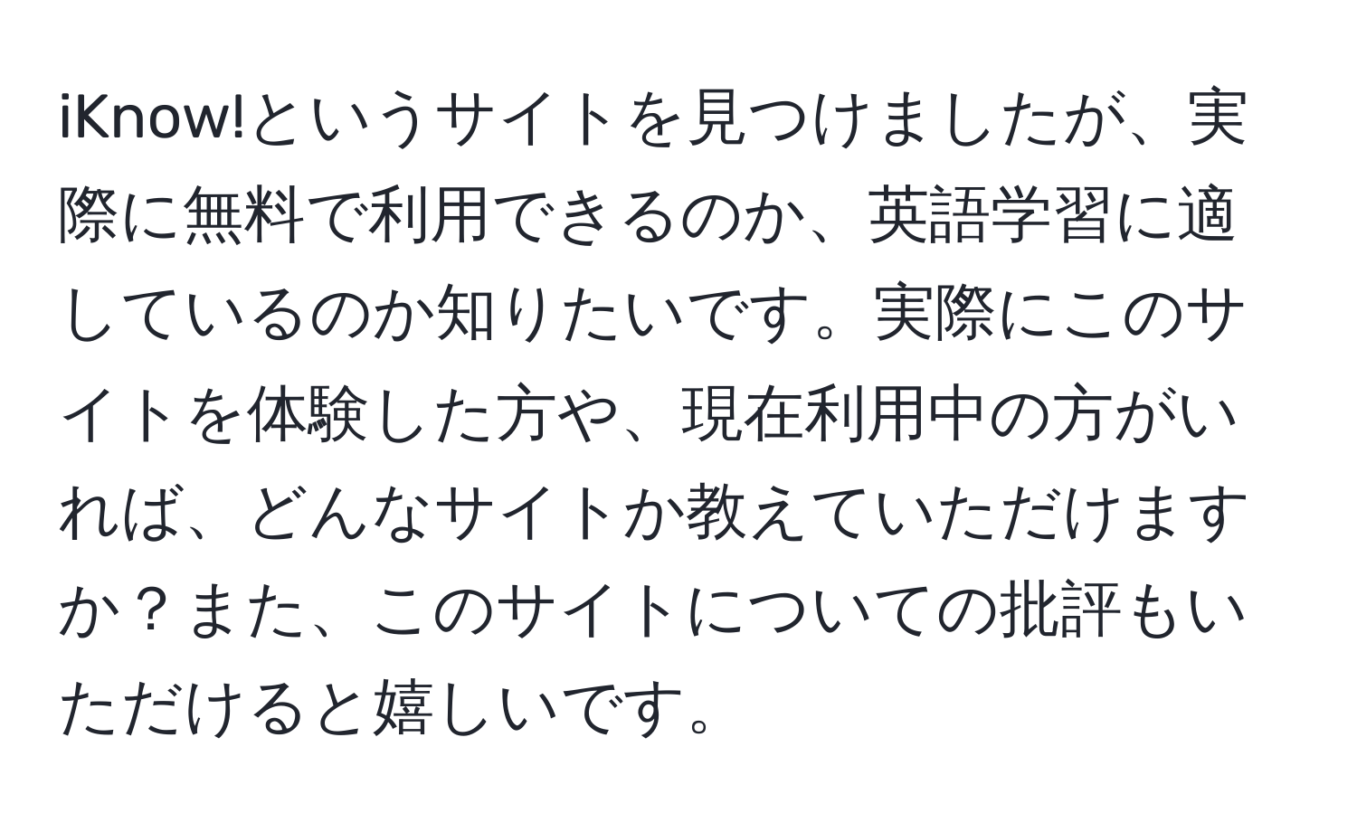 iKnow!というサイトを見つけましたが、実際に無料で利用できるのか、英語学習に適しているのか知りたいです。実際にこのサイトを体験した方や、現在利用中の方がいれば、どんなサイトか教えていただけますか？また、このサイトについての批評もいただけると嬉しいです。