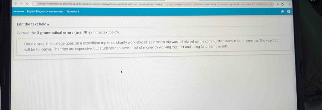 ======= English Diagnostic Assessment Question 8 
Edit the text below. 
Correct the 3 grammatical errors (a/an/the) in the text below. 
Once a year, the college goes on a expedition trip to do charity work abroad. Last year's trip was to help set up the community garden in South America. This year's trip 
will be to Kenya. The trips are expensive, but students can save an lot of money by working together and doing fundraising events.