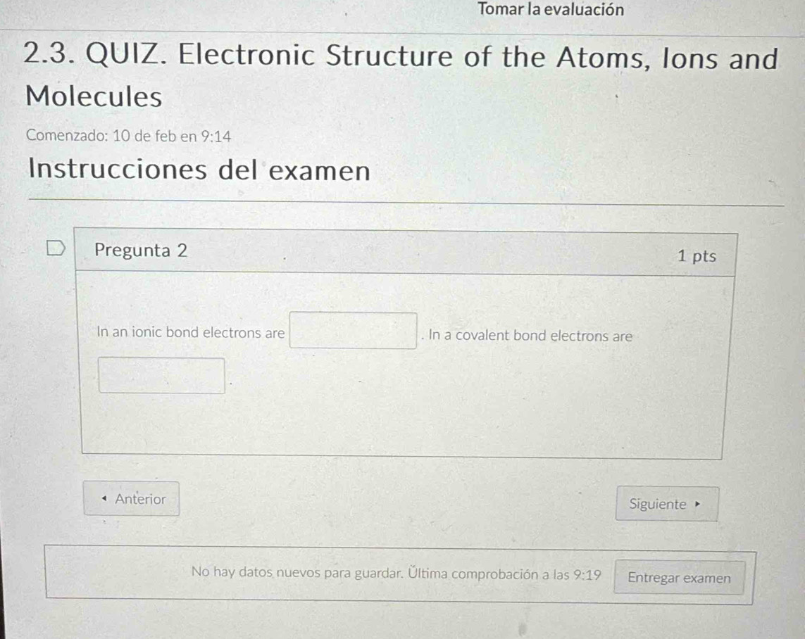 Tomar la evaluación 
2.3. QUIZ. Electronic Structure of the Atoms, Ions and 
Molecules 
Comenzado: 10 de feb en 9:14 
Instrucciones del examen 
Pregunta 2 1 pts 
In an ionic bond electrons are . In a covalent bond electrons are 
Anterior Siguiente 
No hay datos nuevos para guardar. Última comprobación a las 9:1 9 Entregar examen