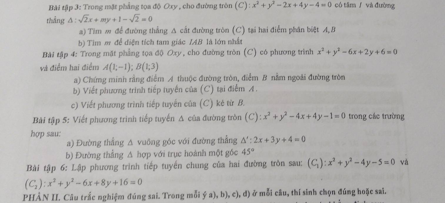 Bài tập 3: Trong mặt phẳng tọa độ Oxy , cho đường tròn (C): x^2+y^2-2x+4y-4=0 có tâm / và đường
thẳng △ :sqrt(2)x+my+1-sqrt(2)=0
a) Tim m để đường thẳng Δ cất đường tròn (C) tại hai điểm phân biệt A, B
b) Tìm m để diện tích tam giác IAB là lớn nhất
Bài tập 4: Trong mặt phẳng tọa độ Oxy, cho đường tròn (C) có phương trình x^2+y^2-6x+2y+6=0
và điểm hai điểm A(1;-1);B(1;3)
a) Chứng minh rằng điểm A thuộc đường tròn, điểm B nằm ngoài đường tròn
b) Viết phương trình tiếp tuyến của (C) tại điểm A.
c) Viết phương trình tiếp tuyến của (C) kê từ B.
Bài tập 5: Viết phương trình tiếp tuyến Δ của đường tròn (C): x^2+y^2-4x+4y-1=0 trong các trường
hợp sau:
a) Đường thắng △ vuồng góc với đường thẳng △ ':2x+3y+4=0
b) Đường thẳng △ hợp với trục hoành một góc 45°
Bài tập 6: Lập phương trình tiếp tuyến chung của hai đường tròn sau: (C_1):x^2+y^2-4y-5=0 và
(C_2):x^2+y^2-6x+8y+16=0
PHẢN II. Câu trắc nghiệm đúng sai. Trong mỗi ý a), b), c), d) ở mỗi câu, thí sinh chọn đúng hoặc sai.