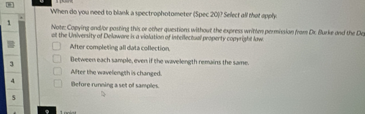 When do you need to blank a spectrophotometer (Spec 20)? Select all that apply
1
Note: Copying and/or posting this or other questions without the express written permission from Dr. Burke and the Dep
at the University of Delaware is a violation of intellectual property copyright law.
After completing all data collection,
3
Between each sample, even if the wavelength remains the same.
After the wavelength is changed.
4
Before running a set of samples.
5
9