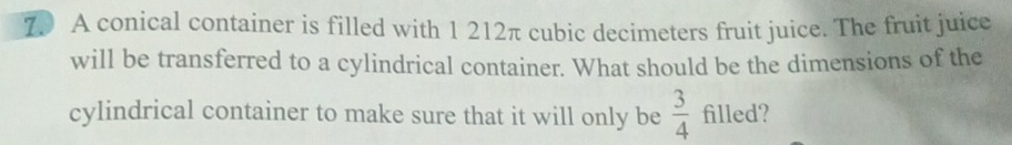 A conical container is filled with 1 212π cubic decimeters fruit juice. The fruit juice 
will be transferred to a cylindrical container. What should be the dimensions of the 
cylindrical container to make sure that it will only be  3/4  filled?