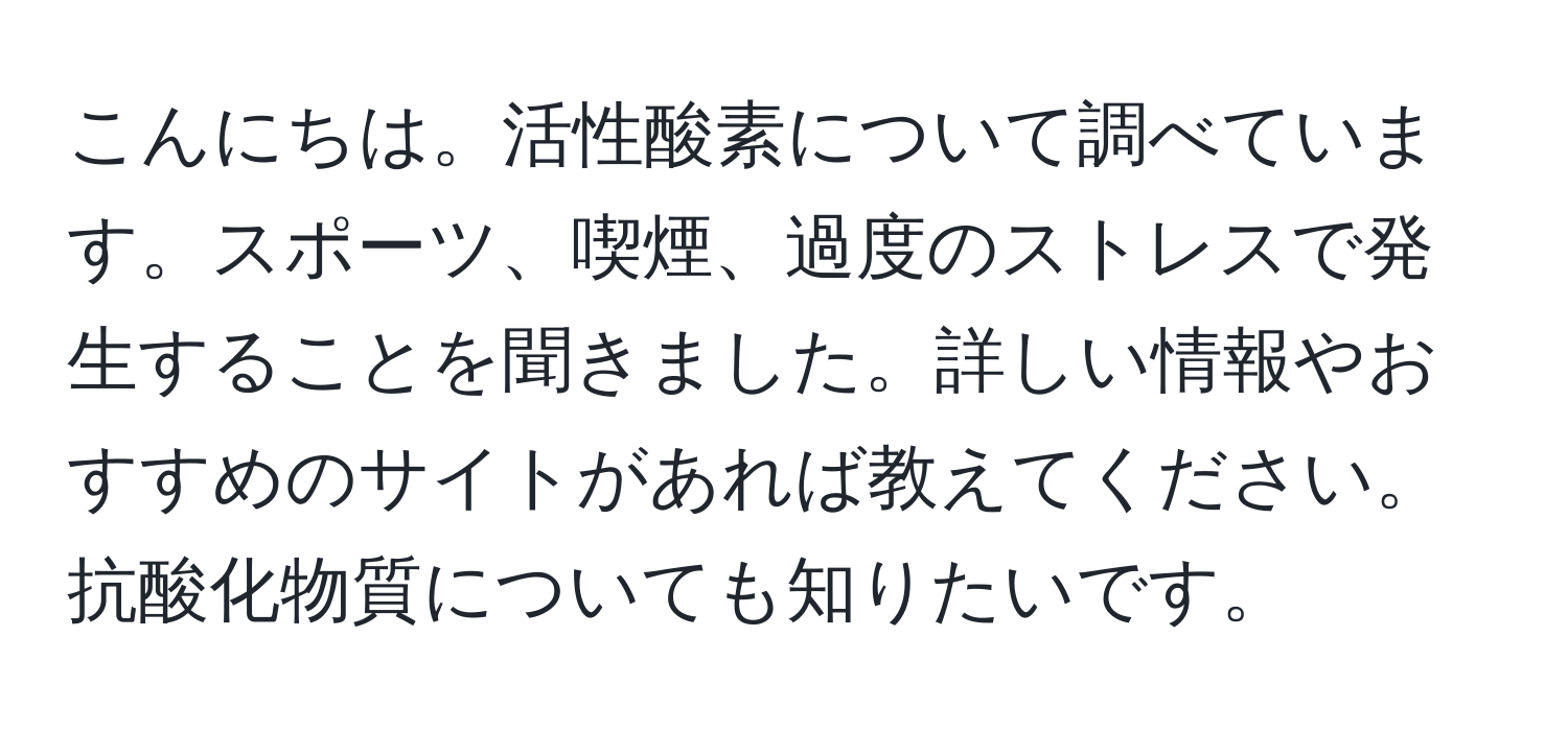 こんにちは。活性酸素について調べています。スポーツ、喫煙、過度のストレスで発生することを聞きました。詳しい情報やおすすめのサイトがあれば教えてください。抗酸化物質についても知りたいです。