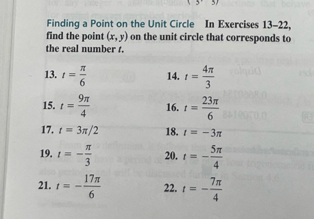 (5'3)
Finding a Point on the Unit Circle In Exercises 13-22, 
find the point (x,y) on the unit circle that corresponds to 
the real number t. 
13. t= π /6  14. t= 4π /3 
15. t= 9π /4  16. t= 23π /6 
17. t=3π /2 18. t=-3π
19. t=- π /3  20. t=- 5π /4 
21. t=- 17π /6  22. t=- 7π /4 