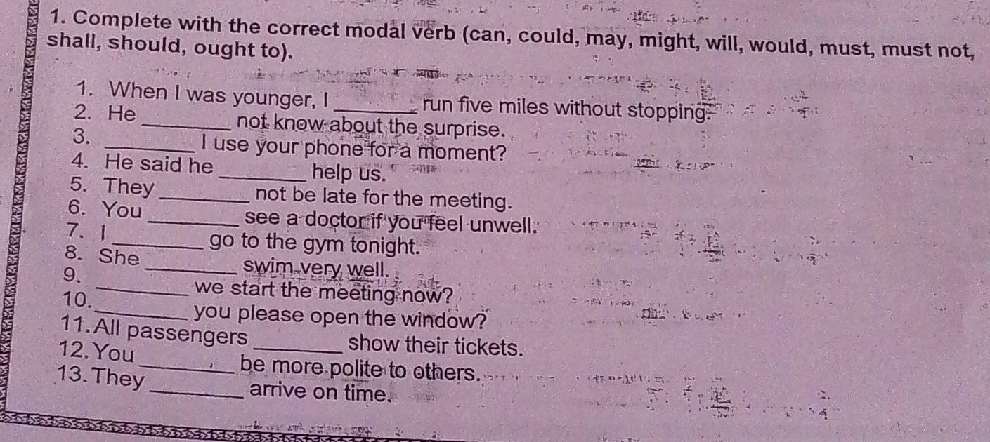 Complete with the correct modal verb (can, could, may, might, will, would, must, must not, 
shall, should, ought to). 
1. When I was younger, I _run five miles without stopping: 
2. He _not know about the surprise. 
3. 
_I use your phone for a moment? 
4. He said he _help us. 
5. They_ not be late for the meeting. 
6. You _see a doctor if you feel unwell. 
7. 1 _go to the gym tonight. 
8. She 
9. 
_swim very well. 
_we start the meeting now? 
10. 
_you please open the window? 
11. All passengers 
12. You 
_show their tickets. 
_be more polite to others. 
13.They 
_arrive on time.