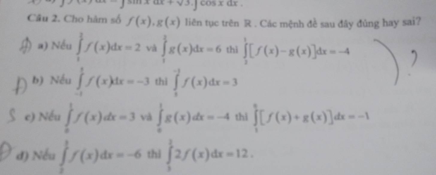 ∈t sin xdx+sqrt(3).∈t cos xdx. 
Câu 2. Cho hàm số f(x), g(x) liên tục trên R. Các mệnh đề sau đây đủng hay sai?
a) Nếu ∈tlimits _1^2f(x)dx=2 và ∈tlimits _1^2g(x)dx=6 thì ∈tlimits _2^1[f(x)-g(x)]dx=-4
b) Nếu ∈tlimits _(-1)^1f(x)dx=-3 thì ∈tlimits _1^(-3)f(x)dx=3
c) Nếu ∈tlimits _0^1f(x)dx=3 và ∈tlimits _0^1g(x)dx=-4 thì ∈tlimits _1^2[f(x)+g(x)]dx=-1
đ) Nếu ∈tlimits _0^1f(x)dx=-6 thì ∈tlimits _3^12f(x)dx=12.