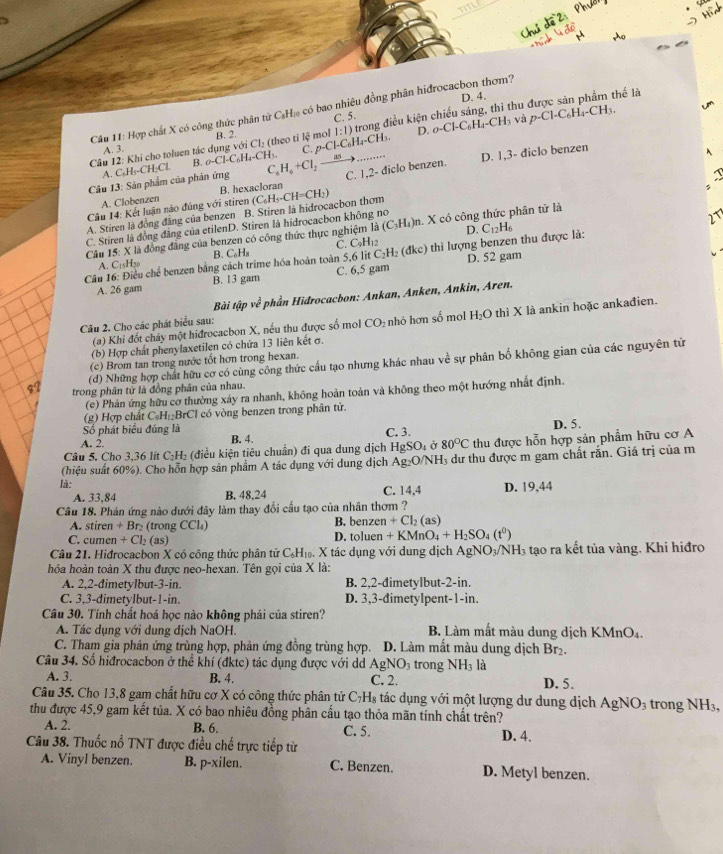 D. 4.
hể là
Câu 11: Hợp chất X có công thức phân tử C₃H₁ có bao nhiêu đồng phân hiđrocacbon thơm?
C. 5. O-Cl-C_6H_4-CH_3 và
Câu 12: Khi cho toluen tác dụng với Cl_2 ( theo ti lệ mol 1:1) trong điều kiện chiếu sáng, thì thư p-Cl-C_6H_4-CH_3.
A. 3. B. 2.
A. C₂H₅-CH₂Cl. B. o-Cl-C_6H_4-Ch
Câu 13: Sản phẩm của phân ứng C_6H_6+Cl_2to _ as I C. p-Cl-C_6H_4-CH_3.
D.
D. 1,3- diclo benzen
Câu 14: Kết luận nào đúng với stiren (C_6H_5-CH=CH_2) C. 1,2- diclo benzen.
A. Clobenzen B. hexacloran
27
A. Stiren là đồng đẳng của benzen B. Stiren là hidrocacbon thơm
C. Stiren là đồng đẳng của etilenD. Stiren là hidrocacbon không no
D.
Câu 15: X là đồng đăng của benzen có công thức thực ngh (C_3H_4)n X có công thức phân tử là
Câu 16: Điều chế benzen bằng cách trime hóa hoàn toàn : 5,6litC_2H_2(dkc) C_9H_12 thì lượng benzen thu được là: C_12H_6
A. C_15H_20 B. C₆H₈ C.
A. 26 gam B. 13 gam C. 6,5 gam D. 52 gam
Bài tipve^(frac 1)e * phần Hidrocacbon: Ankan, Anken, Ankin, Aren.
(a) Khi đốt cháy một hiđrocaebon X, nếu thu được số mol CO_2 nhỏ hơn số mol H_2O thì X là ankin hoặc ankađien.
Câu 2. Cho các phát biểu sau:
(b) Hợp chất phenylaxetilen có chứa 13 liên kết σ.
(d) Những hợp chất hữu cơ có cùng công thức cấu tạo nhưng khác nhau về sự phân bố không gian của các nguyên từ
(c) Brom tan trong nước tốt hơn trong hexan.
trong phân tử là đồng phân của nhau.
(e) Phản ứng hữu cơ thường xảy ra nhanh, không hoàn toàn và không theo một hướng nhất định.
(g) Hợp chất C_9H_1 BrCl có vòng benzen trong phân tử.
Số phát biểu đúng là
A. 2. B. 4. C. 3. D. 5.
Câu 5. Cho 3,36 lít C₂H₂ (điều kiện tiêu chuẩn) đi qua dung dịch HgSO_4 Ở 80°C thu được hỗn hợp sản phẩm hữu cơ A
(hiệu suất 60%). Cho hỗn hợp sản phẩm A tác dụng với dung dịch Ag₂O/NH, dư thu được m gam chất răn. Giá trị của m
là: C. 14,4 D. 19,44
A. 33,84 B. 48,24
Câu 18. Phán ứng nào dưới đây làm thay đổi cầu tạo của nhân thơm ?
A. stiren + Br₂ (trong CCl₄) B. benzen +Cl_2(as)
C. cumen + Cl₂ (as) D. toluen +KMnO_4+H_2SO_4(t^0)
Câu 21. Hiđrocacbon X có công thức phân tử C.H Xớ X tác dụng với dung dịch AgM 0_3/NH 3 tạo ra kết tủa vàng. Khi hiđro
hóa hoàn toàn X thu được neo-hexan. Tên gọi của X là:
A. 2,2-dimetylbut-3-in. B. 2,2-đimetylbut-2-in.
C. 3,3-dimetylbut-1-in. D. 3,3-đimetylpent-1-in.
Câu 30. Tính chất hoá học nào không phải của stiren?
A. Tác dụng với dung dịch NaOH. B. Làm mắt màu dung dịch KMnO₄.
C. Tham gia phản ứng trùng hợp, phản ứng đồng trùng hợp. D. Làm mất màu dung dịch Br₂.
Câu 34. Số hiđrocaebon ở thể khí (đktc) tác dụng được với dd . AgNO 3 trong NH_3 là
A. 3. B. 4. C. 2. D. 5.
Câu 35. Cho 13,8 gam chất hữu cơ X có công thức phân tử C₇H₈ tác dụng với một lượng dư dung dịch AgNO_3 trong sqrt(H_3)
thu được 45,9 gam kết tủa. X có bao nhiêu đồng phân cấu tạo thỏa mãn tính chất trên?
A. 2. B. 6. C. 5.
Câu 38. Thuốc nổ TNT được điều chế trực tiếp từ D. 4.
A. Vinyl benzen. B. p-xilen. C. Benzen. D. Metyl benzen.