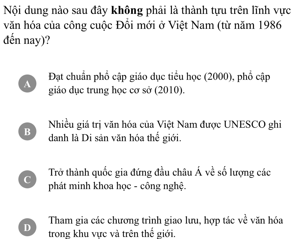 Nội dung nào sau đây không phải là thành tựu trên lĩnh vực
văn hóa của công cuộc Đồi mới ở Việt Nam (từ năm 1986
đến nay)?
Đạt chuẩn phổ cập giáo dục tiểu học (2000), phổ cập
A
giáo dục trung học cơ sở (2010).
Nhiều giá trị văn hóa của Việt Nam được UNESCO ghi
B
danh là Di sản văn hóa thế giới.
Trở thành quốc gia đứng đầu châu Á về số lượng các
C
phát minh khoa học - công nghệ.
Tham gia các chương trình giao lưu, hợp tác về văn hóa
D
trong khu vực và trên thế giới.