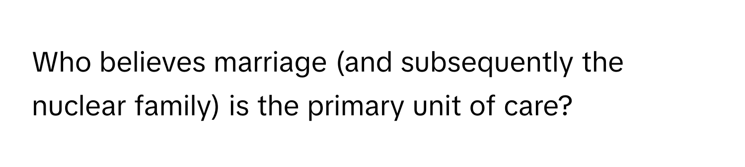 Who believes marriage (and subsequently the nuclear family) is the primary unit of care?