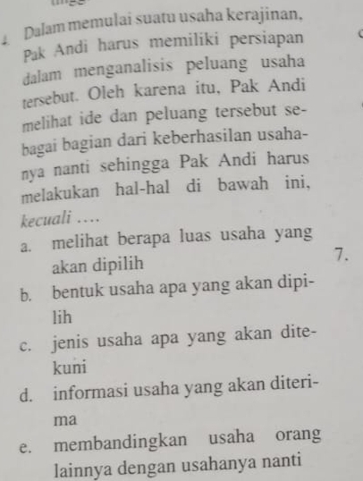 Dalam memulai suatu usaha kerajinan,
Pak Andi harus memiliki persiapan
dalam menganalisis peluang usaha
tersebut. Oleh karena itu, Pak Andi
melihat ide dan peluang tersebut se-
bagai bagian dari keberhasilan usaha-
nya nanti sehingga Pak Andi harus
melakukan hal-hal di bawah ini,
kecuali …
a. melihat berapa luas usaha yang
akan dipilih 7.
b. bentuk usaha apa yang akan dipi-
lih
c. jenis usaha apa yang akan dite-
kuni
d. informasi usaha yang akan diteri-
ma
e. membandingkan usaha orang
lainnya dengan usahanya nanti