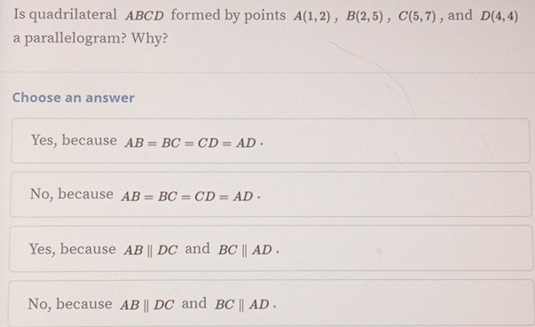 Is quadrilateral ABCD formed by points A(1,2), B(2,5), C(5,7) , and D(4,4)
a parallelogram? Why?
Choose an answer
Yes, because AB=BC=CD=AD·
No, because AB=BC=CD=AD·
Yes, because ABparallel DC and BCparallel AD.
No, because ABparallel DC and BCparallel AD.