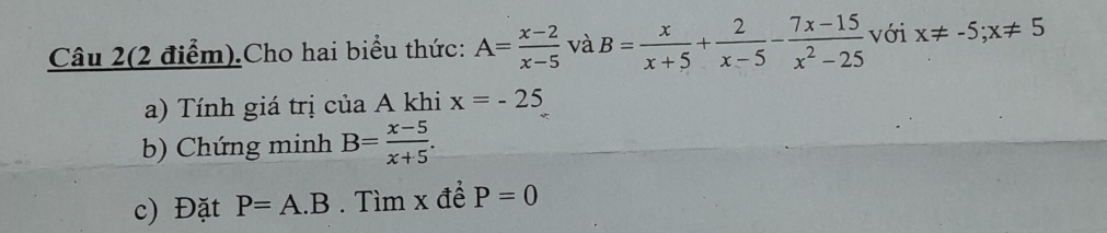 Câu 2(2 điểm).Cho hai biểu thức: A= (x-2)/x-5  và B= x/x+5 + 2/x-5 - (7x-15)/x^2-25  với x!= -5; x!= 5
a) Tính giá trị của A khi x=-25
b) Chứng minh B= (x-5)/x+5 . 
c) Đặt P=A.B. Tìm x đề P=0