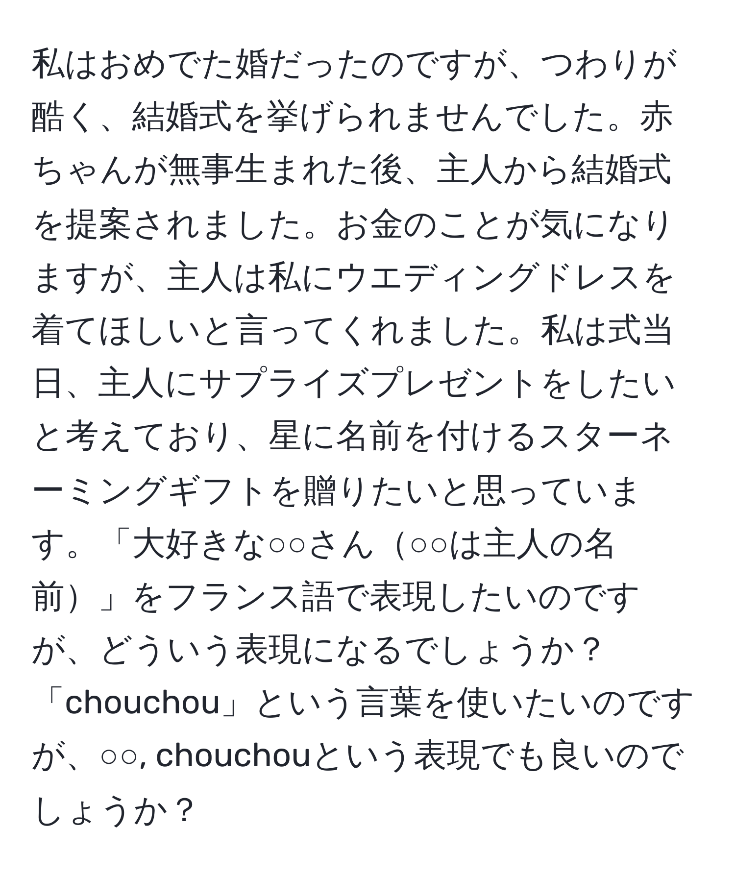 私はおめでた婚だったのですが、つわりが酷く、結婚式を挙げられませんでした。赤ちゃんが無事生まれた後、主人から結婚式を提案されました。お金のことが気になりますが、主人は私にウエディングドレスを着てほしいと言ってくれました。私は式当日、主人にサプライズプレゼントをしたいと考えており、星に名前を付けるスターネーミングギフトを贈りたいと思っています。「大好きな○○さん○○は主人の名前」をフランス語で表現したいのですが、どういう表現になるでしょうか？「chouchou」という言葉を使いたいのですが、○○, chouchouという表現でも良いのでしょうか？