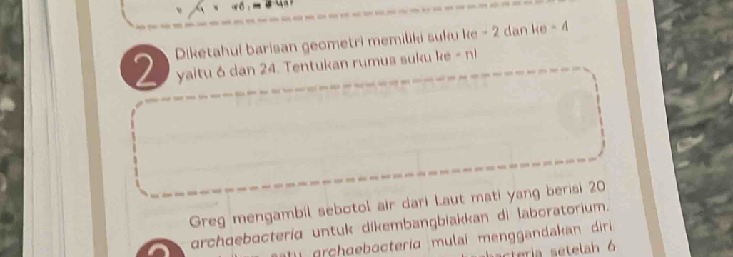 Diketahui barisan geometri memiliki suku ke - 2 dan ke - 4
yaitu 6 dan 24. Tentukan rumus suku ke - n! 
Greg mengambil sebotol air dari Laut mati yang berisi 20
archqebacterid untuk dikembangbiakkan di laboratorium. 
rhdebacteria mulai menggandakan diri 
cteria setelah 6