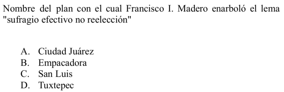 Nombre del plan con el cual Francisco I. Madero enarboló el lema
"sufragio efectivo no reelección"
A. Ciudad Juárez
B. Empacadora
C. San Luis
D. Tuxtepec