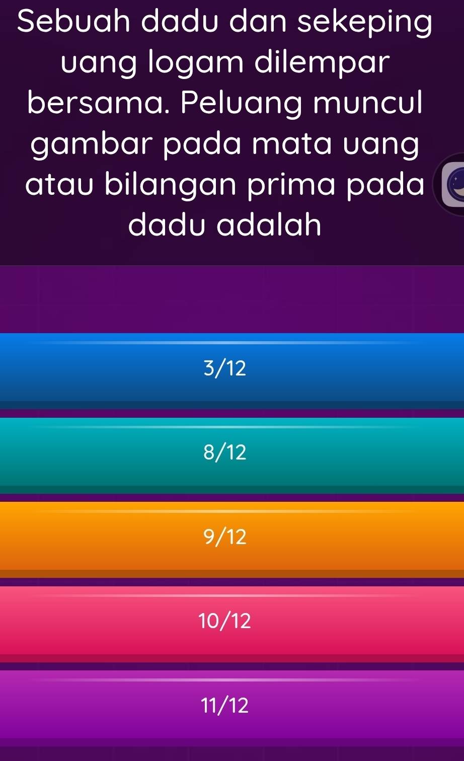 Sebuah dadu dan sekeping
uang logam dilempar
bersama. Peluang muncul
gambar pada mata uang
atau bilangan prima pada
dadu adalah
3/12
8/12
9/12
10/12
11/12