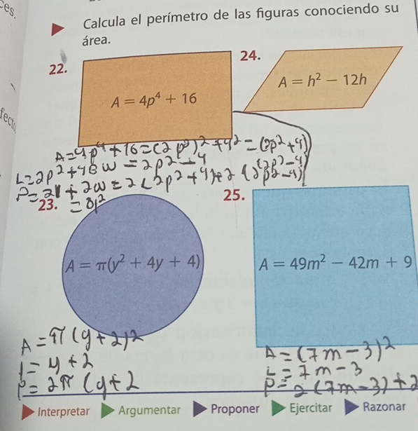 es 
Calcula el perímetro de las figuras conociendo su 
área. 
24. 
22.
A=h^2-12h
A=4p^4+16
8 
25. 
23.
A=π (y^2+4y+4) A=49m^2-42m+9
Interpretar Argumentar Proponer Ejercitar Razonar