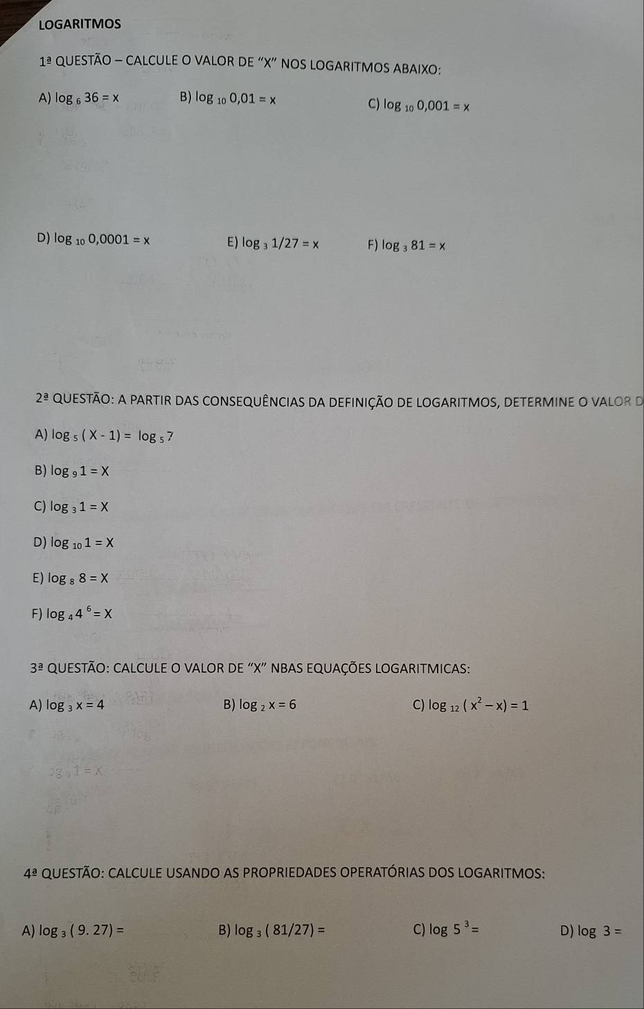 LOGARITMOS
1^(_ a) QUESTÃO - CALCULE O VALOR DE “ X ” NOS LOGARITMOS ABAIXO:
A) log _636=x B) log _100,01=x
C) log _100,001=x
D) log _100,0001=x E) log _31/27=x F) log _381=x
2^(_ a) QUESTÃO: A PARTIR DAS CONSEQUÊNCIAS DA DEFINIÇÃO DE LOGARITMOS, DETERMINE O VALOR D
A) log _5(X-1)=log _57
B) log _91=X
C) log _31=X
D) log _101=X
E) log _88=X
F) log _44^6=X
3^(_ a) QUESTÃO: CALCULE O VALOR DE “ X ” NBAS EQUAÇÕES LOGARITMICAS:
A) log _3x=4 B) log _2x=6 C) log _12(x^2-x)=1
4^(_ a) QUESTÃO: CALCULE USANDO AS PROPRIEDADES OPERATÓRIAS DOS LOGARITMOS:
A) log _3(9.27)= B) log _3(81/27)= C) log 5^3= D) log 3=