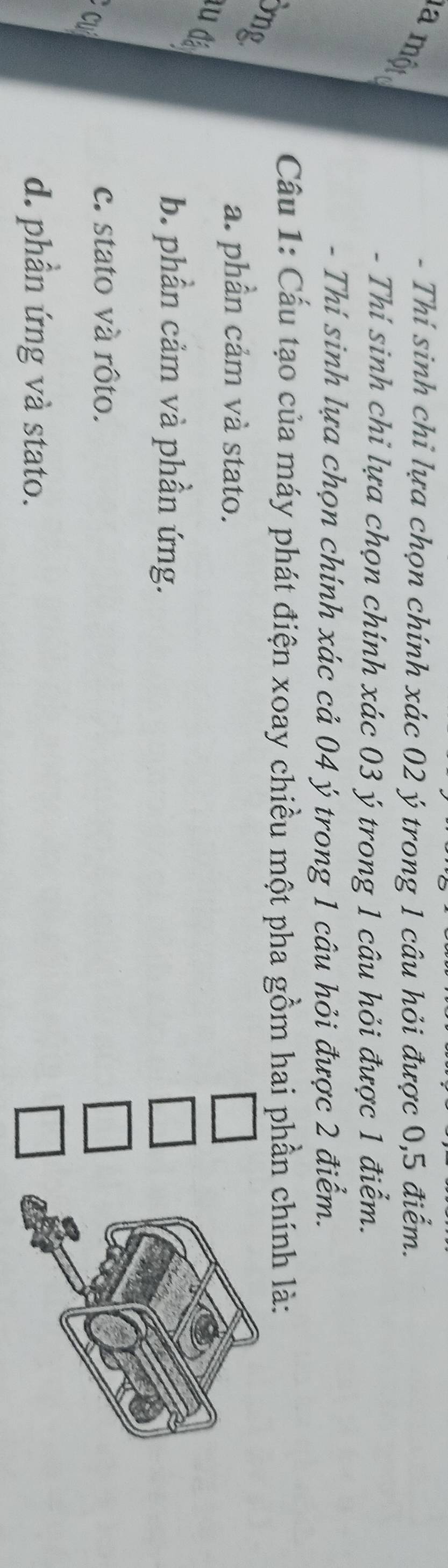 Thí sinh chỉ lựa chọn chính xác 02 ý trong 1 câu hỏi được 0,5 điểm.

- Thí sinh chỉ lựa chọn chính xác 03 ý trong 1 câu hỏi được 1 điểm.
- Thí sinh lựa chọn chính xác cả 04 ý trong 1 câu hỏi được 2 điểm.
Cầu 1: Cấu tạo của máy phát điện xoay chiều một pha gồm hai phần chính là:
ng
a. phần cảm và stato.
lu đặ
b. phần cảm và phần ứng.
c
c. stato và rôto.
d. phần ứng và stato.