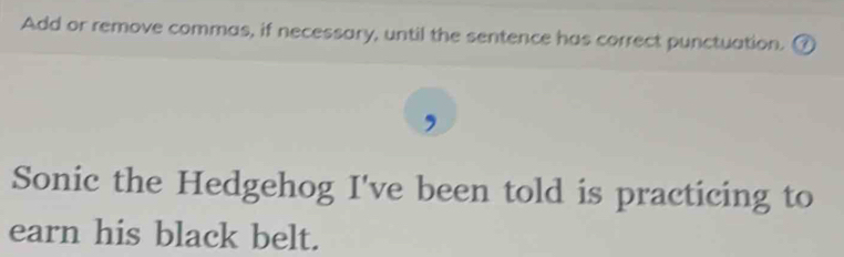 Add or remove commas, if necessary, until the sentence has correct punctuation. ( 
Sonic the Hedgehog I've been told is practicing to 
earn his black belt.