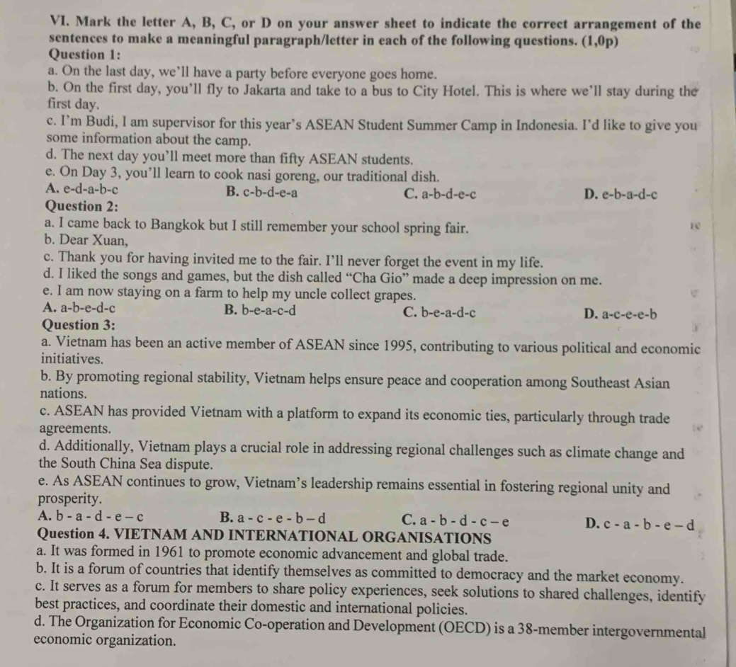 Mark the letter A, B, C, or D on your answer sheet to indicate the correct arrangement of the
sentences to make a meaningful paragraph/letter in each of the following questions. (1,0p)
Question 1:
a. On the last day, we’ll have a party before everyone goes home.
b. On the first day, you’ll fly to Jakarta and take to a bus to City Hotel. This is where we’ll stay during the
first day.
c. I’m Budi, I am supervisor for this year’s ASEAN Student Summer Camp in Indonesia. I’d like to give you
some information about the camp.
d. The next day you’ll meet more than fifty ASEAN students.
e. On Day 3, you’ll learn to cook nasi goreng, our traditional dish.
A. e-d-a-b-c B. c-b-d-e-a C. a-b-d-e-c D. e-b-a-d-c
Question 2:
a. I came back to Bangkok but I still remember your school spring fair.
re
b. Dear Xuan,
c. Thank you for having invited me to the fair. I’ll never forget the event in my life.
d. I liked the songs and games, but the dish called “Cha Gio” made a deep impression on me.
e. I am now staying on a farm to help my uncle collect grapes.
A. a-b-e-d-c B. b-e-a-c-d C. b-e-a-d-c D. a-c-e-e-b
Question 3:
a. Vietnam has been an active member of ASEAN since 1995, contributing to various political and economic
initiatives.
b. By promoting regional stability, Vietnam helps ensure peace and cooperation among Southeast Asian
nations.
c. ASEAN has provided Vietnam with a platform to expand its economic ties, particularly through trade
agreements.
d. Additionally, Vietnam plays a crucial role in addressing regional challenges such as climate change and
the South China Sea dispute.
e. As ASEAN continues to grow, Vietnam’s leadership remains essential in fostering regional unity and
prosperity.
A. b-a-d-e-c B. a-c-e-b-d C. a-b-d-c-e
D. c-a-b-e-d
Question 4. VIETNAM AND INTERNATIONAL ORGANISATIONS
a. It was formed in 1961 to promote economic advancement and global trade.
b. It is a forum of countries that identify themselves as committed to democracy and the market economy.
c. It serves as a forum for members to share policy experiences, seek solutions to shared challenges, identify
best practices, and coordinate their domestic and international policies.
d. The Organization for Economic Co-operation and Development (OECD) is a 38-member intergovernmental
economic organization.