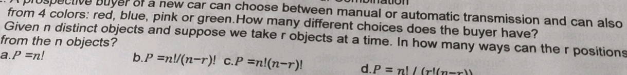 prospective buyer of a new car can choose between manual or automatic transmission and can also
from 4 colors: red, blue, pink or green.How many different choices does the buyer have?
from the n objects? Given n distinct objects and suppose we take r objects at a time. In how many ways can the r positions
a. P=n! b. P=n!/(n-r)! C. P=n!(n-r)!
d. P=n!/(r!(n-x))