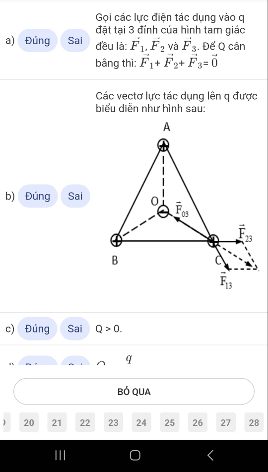 Gọi các lực điện tác dụng vào q
đặt tại 3 đỉnh của hình tam giác
a) Đúng Sai đều là: vector F_1, vector F_2 và vector F_3. Để Q cân
bằng thì: vector F_1+vector F_2+vector F_3=vector 0
Các vectơ lực tác dụng lên q được
biểu diễn như hình sau:
A
b) Đúng Sai
0 vector F_03
vector F_23
B
C
F_13
c) Đúng Sai Q>0. 
q
Bỏ QUA
) 20 21 22 23 24 25 26 27 28
I