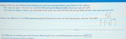 Suppose that you are thinking about buying a car and have narrowed down your choices to two options 
The new-car option. The new car costs $26,000 and can be financed with a four-year lean at 5 42%
The used-car option. A three-year old model of the same car costs $18,000 and can be financed with a five-year loan all 6.56%
What is the difference in monthly payments between Snancing the new car and Finencing the used car? Use PM p(x)=frac P( x/n )[1-(1+ r/n )^-m]
The difference in monthly payments between financing the new car and fleancing the used car is $ $16.47
Round to the nearest reat as needed