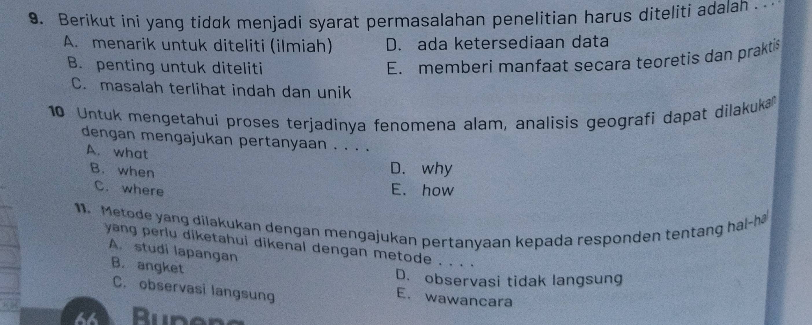 Berikut ini yang tidak menjadi syarat permasalahan penelitian harus diteliti adalah .
A. menarik untuk diteliti (ilmiah) D. ada ketersediaan data
B. penting untuk diteliti
E. memberi manfaat secara teoretis dan praktis
C. masalah terlihat indah dan unik
10 Untuk mengetahui proses terjadinya fenomena alam, analisis geografi dapat dilakuka
dengan mengajukan pertanyaan . . . .
A. what
B. when
D. why
C. where E. how
11. Metode yang dilakukan dengan mengajukan pertanyaan kepada responden tentang hal-ha
yang perlu diketahui dikenal dengan metode . . . .
A. studi lapangan
B. angket
D. observasi tidak langsung
C. observasi langsung
E. wawancara
44