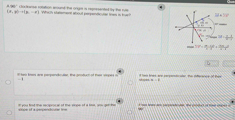 Que:
A 90 " clockwise rotation around the origin is represented by the rule
(x,y)to (y,-x) Which statement about perpendicular lines is true?
slope overleftrightarrow U=frac = (-m-(-j))/n-k = (-1(m-j))/n-k 
If two lines are perpendicular, the product of their slopes is If two lines are perpendicular, the difference of their
-1
slopes is -1

If you find the reciprocal of the slope of a line, you get the If two lines are perpendicular, the product of their slopes is
slope of a perpendicular line
90