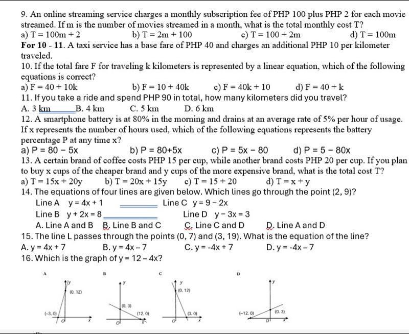 An online streaming service charges a monthly subscription fee of PHP 100 plus PHP 2 for each movie
streamed. If m is the number of movies streamed in a month, what is the total monthly cost T?
a) T=100m+2 b) T=2m+100 c) T=100+2m d) T=100m
For 10-11. A taxi service has a base fare of PHP 40 and charges an additional PHP 10 per kilometer
traveled.
10. If the total fare F for traveling k kilometers is represented by a linear equation, which of the following
equations is correct?
a) F=40+10k b) F=10+40k c) F=40k+10 d) F=40+k
11. If you take a ride and spend PHP 90 in total, how many kilometers did you travel?
A. 3 km B. 4 km C. 5 km D. 6 km
12. A smartphone battery is at 80% in the morning and drains at an average rate of 5% per hour of usage.
If x represents the number of hours used, which of the following equations represents the battery
percentage P at any time x?
a) P=80-5x b) P=80+5x c) P=5x-80 d) P=5-80x
13. A certain brand of coffee costs PHP 15 per cup, while another brand costs PHP 20 per cup. If you plan
to buy x cups of the cheaper brand and y cups of the more expensive brand, what is the total cost T?
a) T=15x+20y b) T=20x+15y c) T=15+20 d) T=x+y
14. The equations of four lines are given below. Which lines go through the point (2,9) 2
Line A y=4x+1 _Line C y=9-2x
Line B y+2x=8 _Line D y-3x=3
A. Line A and B Line B and C C Line C and D. Line A and D
15. The line L passes through the points (0,7) and (3,19). What is the equation of the line?
A. y=4x+7 B. y=4x-7 C. y=-4x+7 D. y=-4x-7
16. Which is the graph of y=12-4x ?
A
B c
D