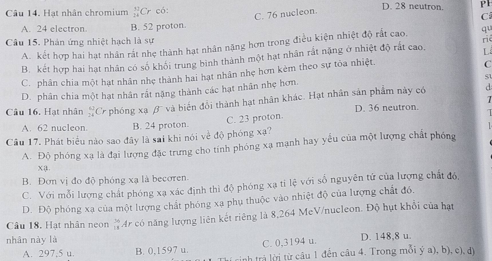 Hạt nhân chromium _(24)^(52)Cr có:
D. 28 neutron.
PH
C. 76 nucleon.
Câ
A. 24 electron. B. 52 proton.
qu
Câu 15. Phản ứng nhiệt hạch là sự
rié
A. kết hợp hai hạt nhân rất nhẹ thành hạt nhân nặng hơn trong điều kiện nhiệt độ rất cao.
B. kết hợp hai hạt nhân có số khối trung bình thành một hạt nhân rất nặng ở nhiệt độ rất cao.
L
C. phân chia một hạt nhân nhẹ thành hai hạt nhân nhẹ hơn kèm theo sự tỏa nhiệt.
C
S
D. phân chia một hạt nhân rất nặng thành các hạt nhân nhẹ hơn.
1
Câu 16. Hạt nhân beginarrayr 62 24endarray C r phóng xạ β và biến đồi thành hạt nhân khác. Hạt nhân sản phầm này có
d
D. 36 neutron.
C. 23 proton.
1
A. 62 nucleon. B. 24 proton.   
Câu 17. Phát biểu nào sao đây là sai khi nói về độ phóng xạ?
A. Độ phóng xạ là đại lượng đặc trưng cho tính phóng xạ mạnh hay yếu của một lượng chất phóng
xạ.
B. Đơn vị đo độ phóng xạ là becoren.
C. Với mỗi lượng chất phóng xạ xác định thì độ phóng xạ tỉ lệ với số nguyên tứ của lượng chất đó.
D. Độ phóng xạ của một lượng chất phóng xạ phụ thuộc vào nhiệt độ của lượng chất đó.
Câu 18. Hạt nhân neon _(18)^(36)Ar * có năng lượng liên kết riêng là 8,264 MeV/nucleon. Độ hụt khổi của hạt
nhân này là
A. 297,5 u. B. 0,1597 u. C. 0,3194 u.
D. 148,8 u.
(nh trả lời từ câu 1 đến câu 4. Trong mỗi ý a), b), c), d)