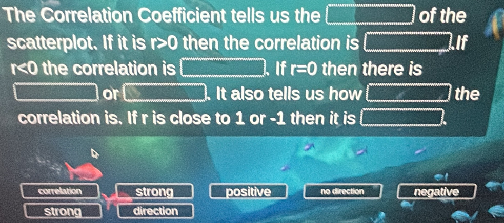 The Correlation Coefficient tells us the □ of the
scatterplot. If it is r>0 then the correlation is □ .If
r<0</tex> the correlation is □ If r=0 then there is
□ or □. It also tells us how □ the
correlation is. If r is close to 1 or -1 then it is □
correlation strong positive no direction negative
strong direction