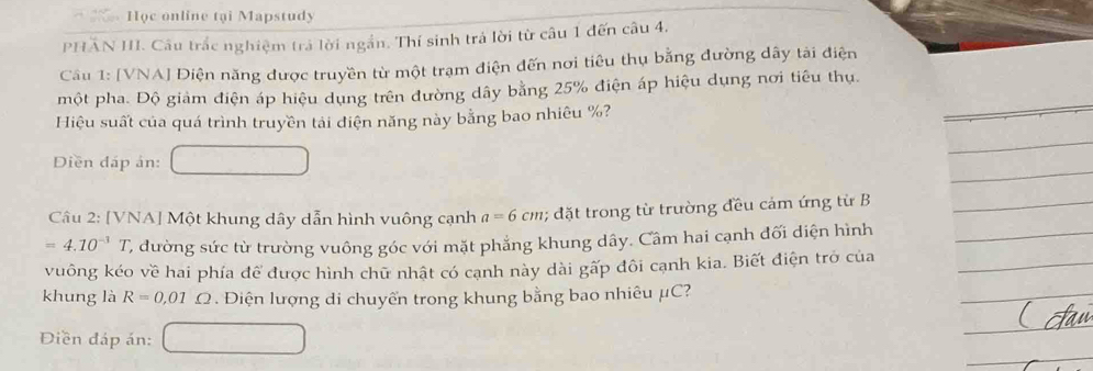 Học online tại Mapstudy 
PHÂN II. Câu trắc nghiệm trả lời ngắn. Thí sinh trả lời từ câu 1 đến câu 4. 
Cầu 1: [VNA] Diện năng được truyền từ một trạm điện đến nơi tiêu thụ bằng đường dây tái điện 
một pha. Độ giảm điện áp hiệu dụng trên đường dây bằng 25% điện áp hiệu dụng nơi tiêu thụ. 
Hiệu suất của quá trình truyền tải điện năng này bằng bao nhiêu %? 
Diền đáp ản: 
Câu 2: [VNA] Một khung dây dẫn hình vuông cạnh a=6cm; đặt trong từ trường đều cảm ứng từ B
=4.10^(-3)T C đường sức từ trường vuông góc với mặt phẳng khung dây. Câm hai cạnh đối diện hình 
vuông kéo về hai phía để được hình chữ nhật có cạnh này dài gấp đôi cạnh kia. Biết điện trở của
khung là R=0,01 ? . Điện lượng di chuyến trong khung bằng bao nhiêu μC? 
Điền đáp án: