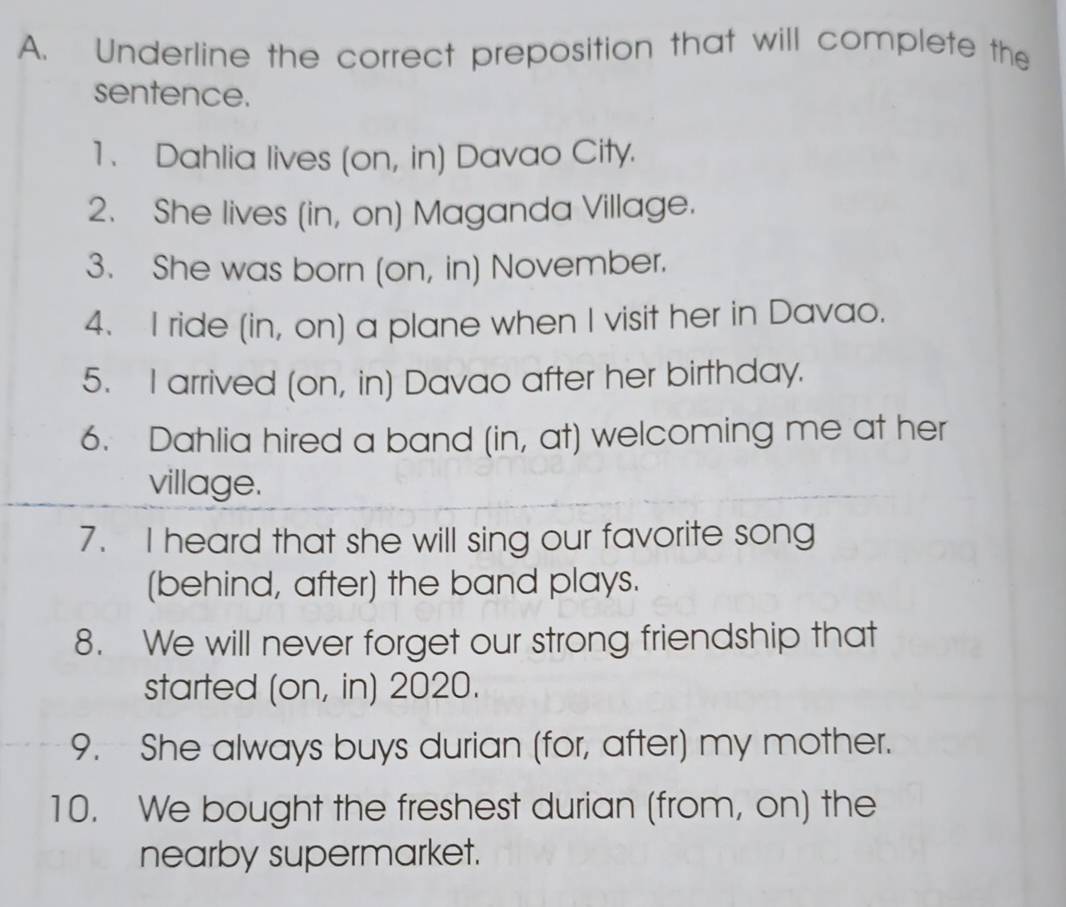 Underline the correct preposition that will complete the 
sentence. 
1. Dahlia lives (on, in) Davao City. 
2. She lives (in, on) Maganda Village. 
3. She was born (on, in) November. 
4. I ride (in, on) a plane when I visit her in Davao. 
5. I arrived (on, in) Davao after her birthday. 
6. Dahlia hired a band (in, at) welcoming me at her 
village. 
7. I heard that she will sing our favorite song 
(behind, after) the band plays. 
8. We will never forget our strong friendship that 
started (on, in) 2020. 
9. She always buys durian (for, after) my mother. 
10. We bought the freshest durian (from, on) the 
nearby supermarket.