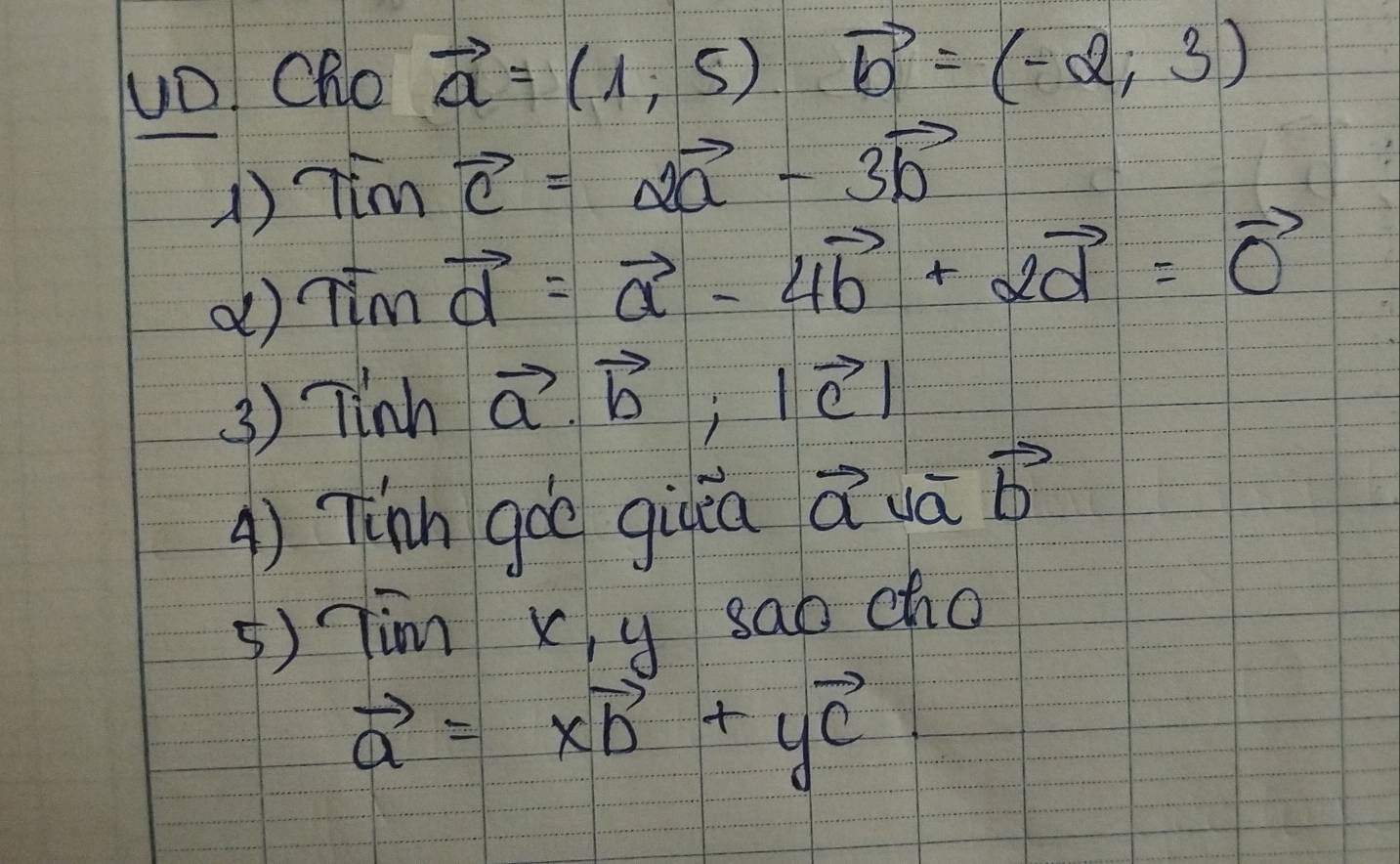 uD! Cho vector a=(1,5)vector b=(-2,3)
1) Timvector c=2vector a-3vector b
d) Timvector d=vector a-4vector b+2vector d=vector 0
3 ) Tinh vector a· vector b, |vector c|
A) Tnn goè giuin Q uā vector b
5) Tim Xy sao cho
vector a=xvector b+yvector c