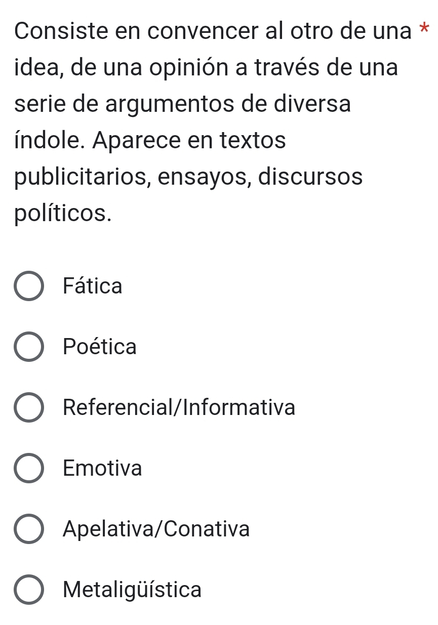 Consiste en convencer al otro de una *
idea, de una opinión a través de una
serie de argumentos de diversa
índole. Aparece en textos
publicitarios, ensayos, discursos
políticos.
Fática
Poética
Referencial/Informativa
Emotiva
Apelativa/Conativa
Metaligüística