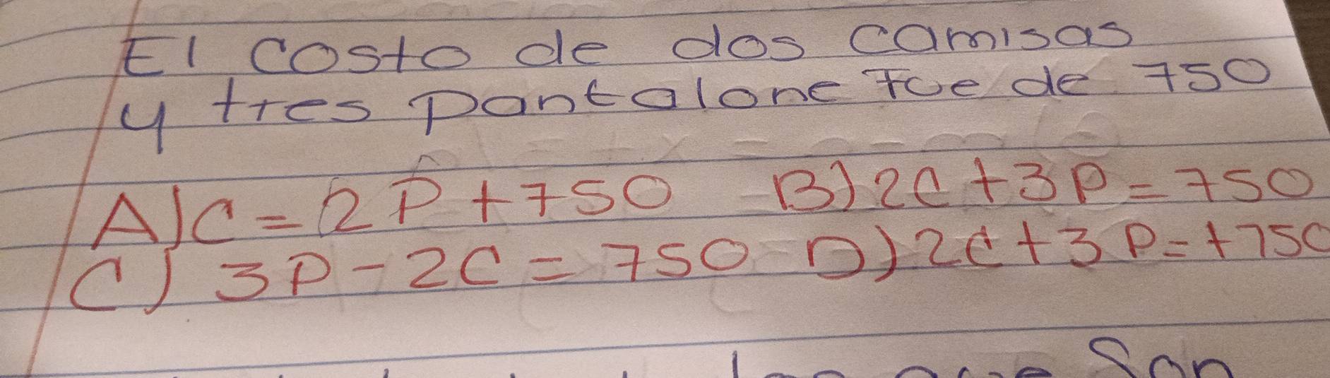 El costode dos camisas
y tres pantalone toe de 750
A) C=2P+750
B) 2c+3p=750
() 3P-2C=750 O) 2C+3P=+750