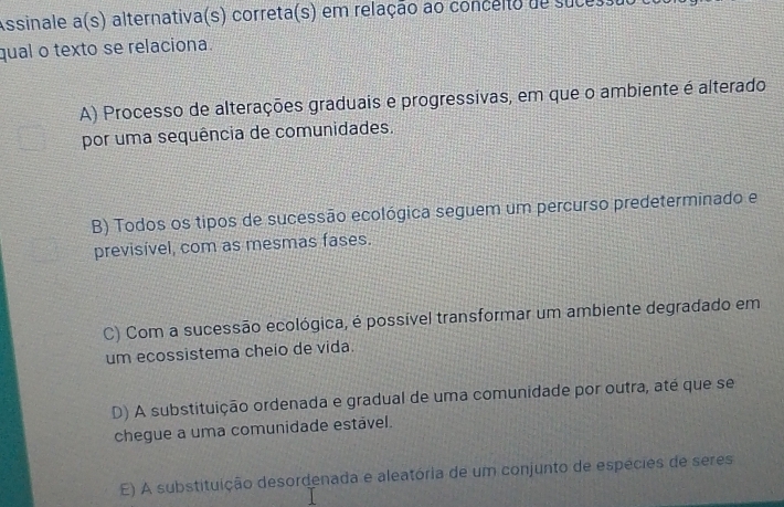 ssinale a (s) alternativa(s) correta(s) em relação ao concéito de sucessu
qual o texto se relaciona.
A) Processo de alterações graduais e progressivas, em que o ambiente é alterado
por uma sequência de comunidades.
B) Todos os tipos de sucessão ecológica seguem um percurso predeterminado e
previsível, com as mesmas fases.
C) Com a sucessão ecológica, é possível transformar um ambiente degradado em
um ecossistema cheio de vida.
D) A substituição ordenada e gradual de uma comunidade por outra, até que se
chegue a uma comunidade estavel.
E) A substituição desordenada e aleatória de um conjunto de espécies de seres