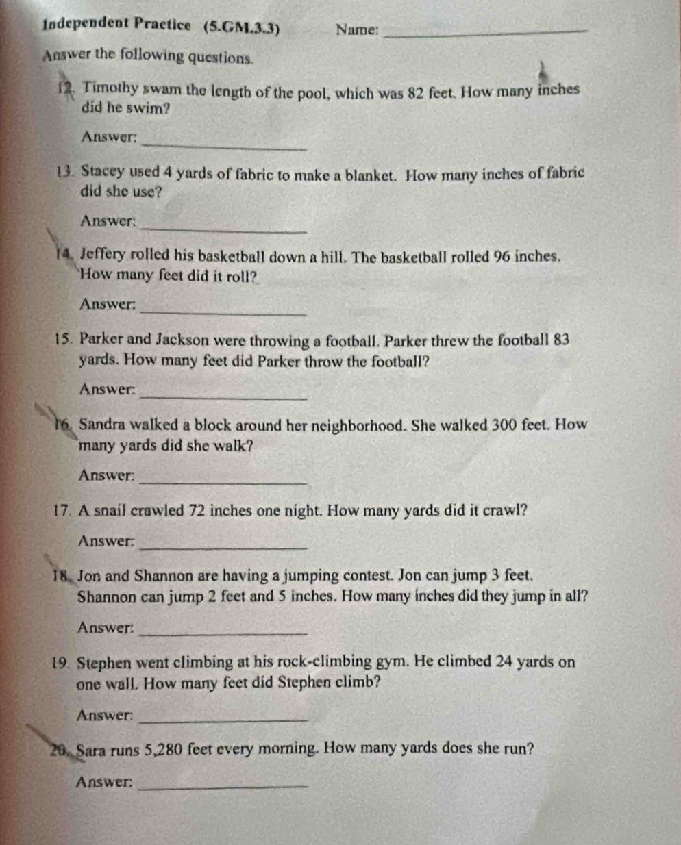 Independent Practice (5.GM.3.3) Name:_ 
Answer the following questions. 
12. Timothy swam the length of the pool, which was 82 feet. How many inches
did he swim? 
Answer: 
_ 
13. Stacey used 4 yards of fabric to make a blanket. How many inches of fabric 
did she use? 
Answer: 
_ 
14. Jeffery rolled his basketball down a hill. The basketball rolled 96 inches. 
How many feet did it roll? 
_ 
Answer: 
15. Parker and Jackson were throwing a football. Parker threw the football 83
yards. How many feet did Parker throw the football? 
Answer: 
_ 
16. Sandra walked a block around her neighborhood. She walked 300 feet. How 
many yards did she walk? 
_ 
Answer: 
17. A snail crawled 72 inches one night. How many yards did it crawl? 
Answer: 
_ 
18 Jon and Shannon are having a jumping contest. Jon can jump 3 feet. 
Shannon can jump 2 feet and 5 inches. How many inches did they jump in all? 
Answer:_ 
19. Stephen went climbing at his rock-climbing gym. He climbed 24 yards on 
one wall. How many feet did Stephen climb? 
Answer: 
_ 
20. Sara runs 5,280 feet every morning. How many yards does she run? 
Answer:_