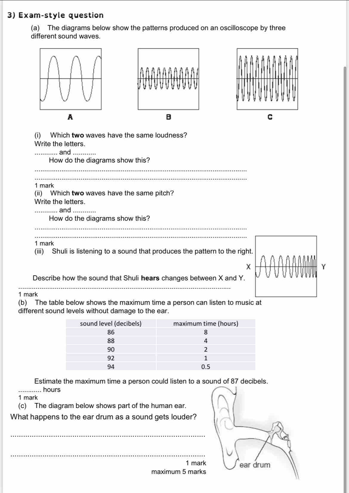 Exam-style question 
(a) The diagrams below show the patterns produced on an oscilloscope by three 
different sound waves. 
A 
B 
C 
(i) Which two waves have the same loudness? 
Write the letters. 
_. and_ 
How do the diagrams show this? 
_ 
_ 
1 mark 
(ii) Which two waves have the same pitch? 
Write the letters. 
_and_ 
How do the diagrams show this? 
_ 
_ 
1 mark 
(iii) Shuli is listening to a sound that produces the pattern to the rig 
Describe how the sound that Shuli hears changes between X and Y. 
_ 
1 mark 
(b) The table below shows the maximum time a person can listen to music at 
different sound levels without damage to the ear. 
Estimate the maximum time a person could listen to a sound of 87 decibels. 
_. hours
1 mark 
(c) The diagram below shows part of the human ear. 
What happens to the ear drum as a sound gets louder? 
_ 
_ 
1 mark 
maximum 5 marks