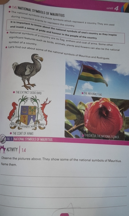 1.4| NATIONAL SYMBOLS OF MAURITIUS 
The national symbols are those symbols which represent a country.They are used 
during important events to represent the country. 
It is important to know about the national symbols of one's country as they inspire 
and instill a sense of pride and honour in the people of the country 
National symbols of a country are its flag, anthem and coat of arms. Some other 
symbol of a country. 
significant features such as birds, animals, plants and flowers can also be the national 
Let's find out about some of the national symbols of Mauritius and Rodrigues 
THE EXTINCT DODO BIAD 
●THE NATIONAL PLAG 
TELí 
Clavisoue Mars idicy 
THE COAT OF ARMS 
TRDCHETIA. THE NATIONAL FLOWER 
FG. 1 NATIONAL SYMBOLS OF MAURITIUS 
ACTIVITY │1.4 
Observe the pictures above. They show some of the national symbols of Mauritius. 
Name them. 
_ 
_ 
_ 
_