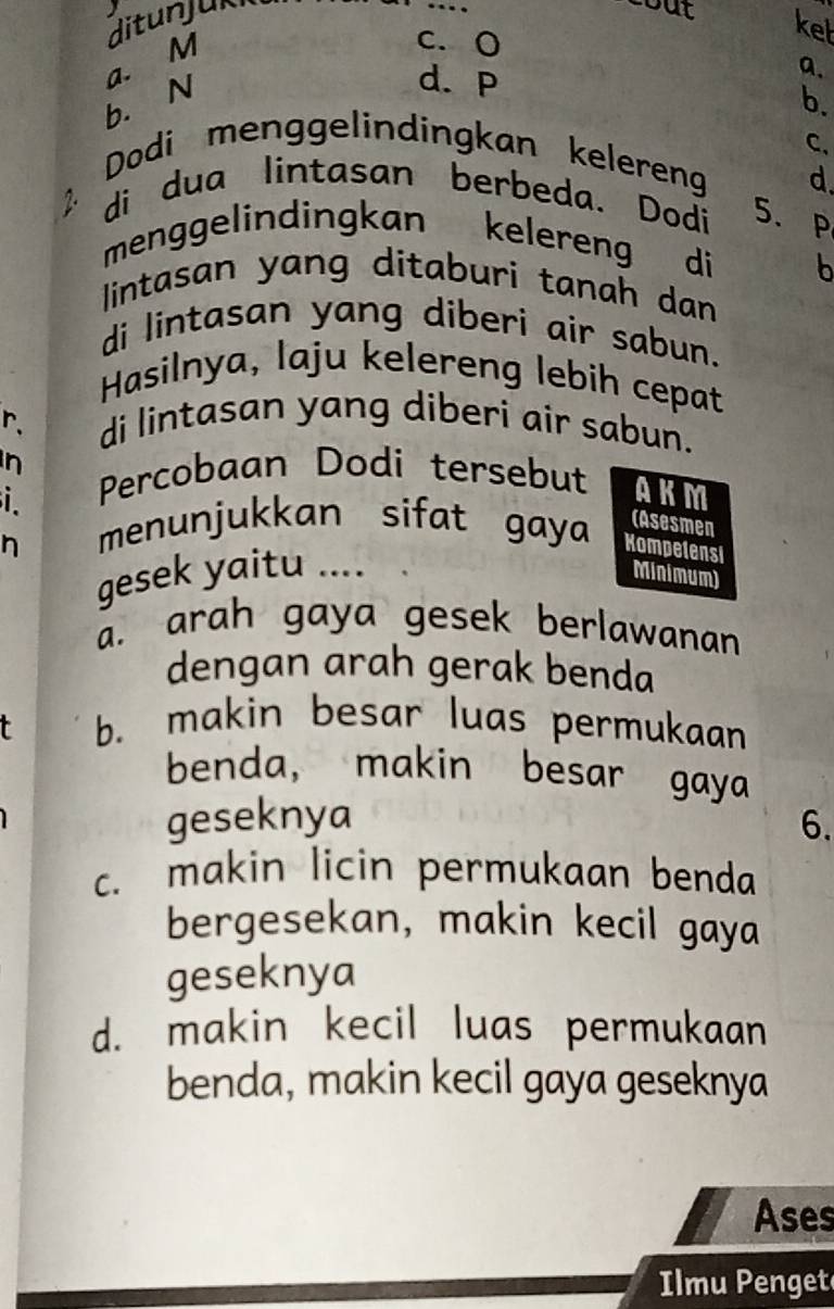 c. 0
kel
a. M ditunjuki
_
cout
d. P
a.
b. N b.
C、
Dodi menggelindingkan kelereng d.
2 di dua lintasan berbeda. Dodi 5. P
menggelindingkan kelereng di b
lintasan yang ditaburi tanah dan
di lintasan yang diberi air sabun.
Hasilnya, laju kelereng lebih cepat
r. di lintasan yang diberi air sabun.
n Percobaan Dodi tersebut AKM
i
menunjukkan sifat gaya (Asesmen
n Kompetensi
gesek yaitu .... Minimum)
a. arah gaya gesek berlawanan
dengan arah gerak benda
b. makin besar luas permukaan
benda， makin besar gaya
geseknya 6.
c. makin licin permukaan benda
bergesekan, makin kecil gaya
geseknya
d. makin kecil luas permukaan
benda, makin kecil gaya geseknya
Ases
Ilmu Penget