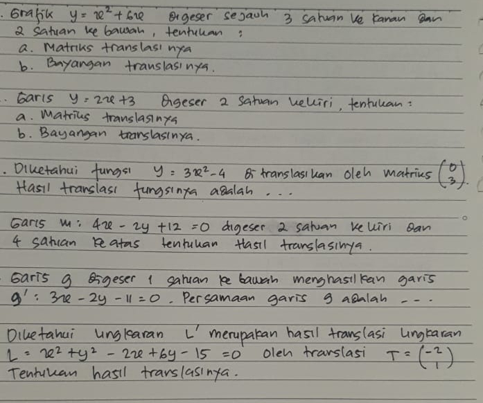 Grafik y=x^2+6x Bgeser sejaih 3 sahuan ve Kanan an
2 satcan ke bawah, tentcuan?
a. Matriks translasi nya
b. Bayangan translasinya.
barls y=2x+3 eigeser 2 Satuan velliri, tentulan:
a. matrius translasings
b. Bayangan translasinya.
. Diuetahui fungsi y=3x^2-4 Bi translasiuan oleh matries beginpmatrix 0 3endpmatrix. 
Hasil translass fungsinga agalah. . .
Garls m : 4x-2y+12=0 dgeser 2 satuan reuiri Ban
4 sanuan reatas tenruuan tasil translasinga.
Garis 9 Bigeser 1 saluan ke bawah menghasilkan garis
g':3x-2y-11=0. Persamaan garis 9 agalah --.
Diuetahui unglearan L'meruparan hasil translasi Lngtaran
l=x^2+y^2-2x+6y-15=0 olen trarslasi T=beginpmatrix -2 1endpmatrix
Tentuuan hasil trarslasinya.