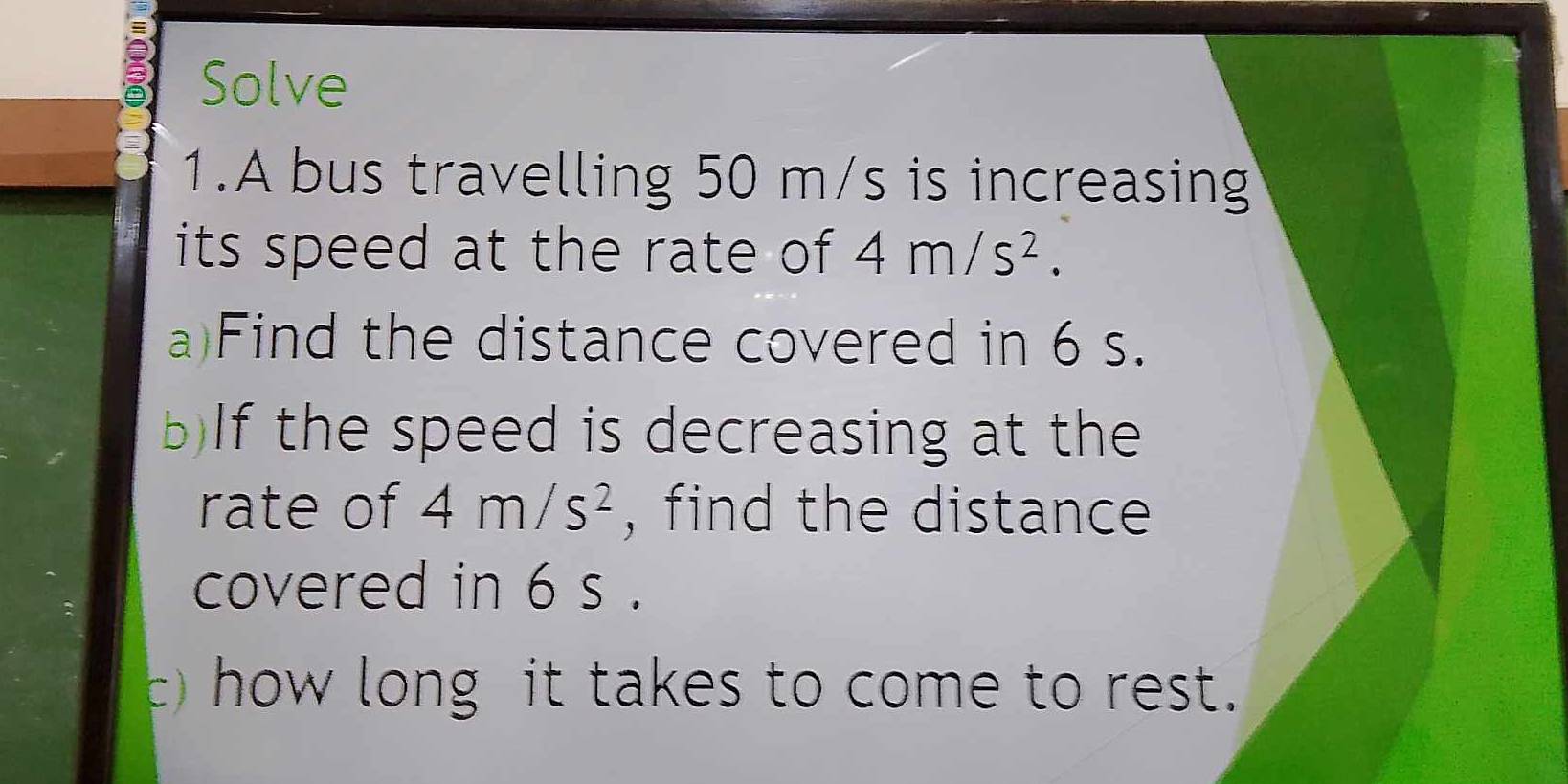 Solve 
1.A bus travelling 50 m/s is increasing 
its speed at the rate of 4m/s^2. 
a)Find the distance covered in 6 s. 
b)If the speed is decreasing at the 
rate of 4m/s^2 , find the distance 
covered in 6 s. 
) how long it takes to come to rest.